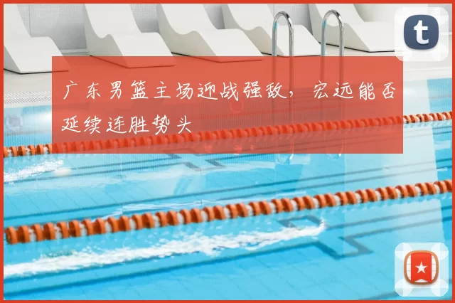 广东男篮主场迎战强敌，宏远能否延续连胜势头