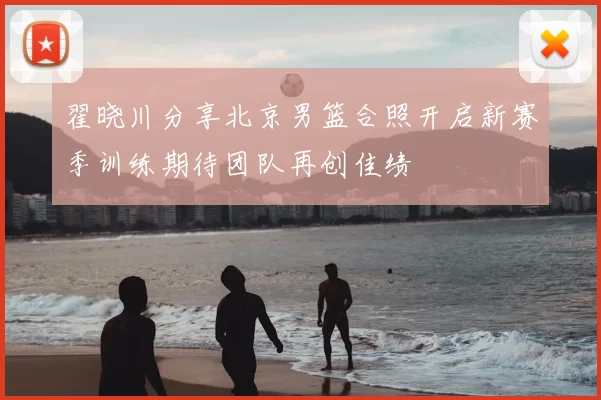 翟晓川分享北京男篮合照开启新赛季训练期待团队再创佳绩