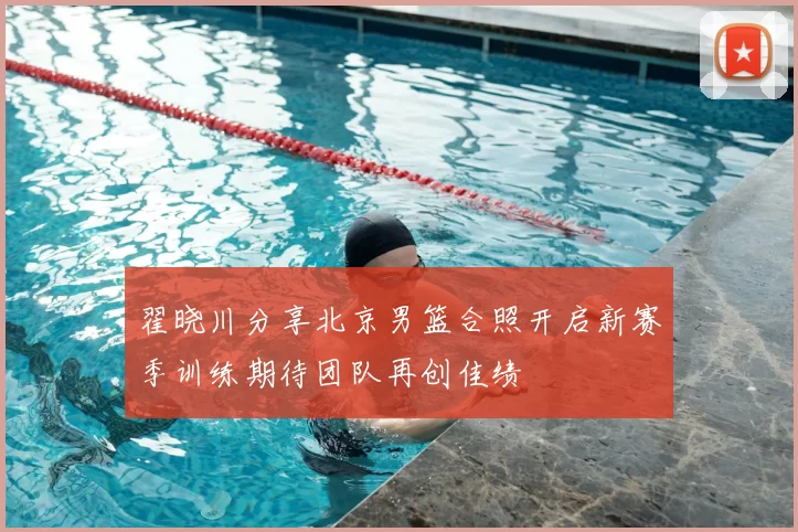 翟晓川分享北京男篮合照开启新赛季训练期待团队再创佳绩