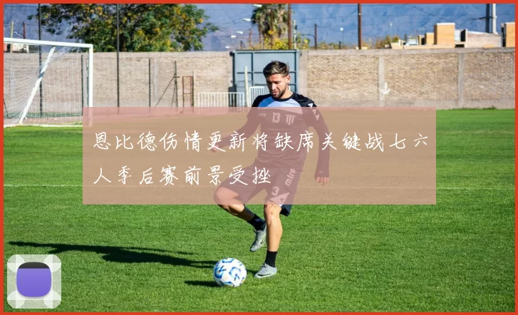 恩比德伤情更新将缺席关键战七六人季后赛前景受挫