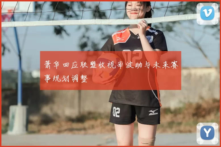 萧华回应联盟收视率波动与未来赛事规划调整