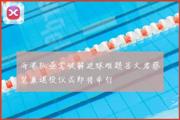 海港队亟需破解进球难题吕文君蔡慧康退役仪式即将举行