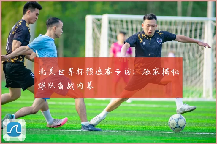 北美世界杯预选赛专访：独家揭秘球队备战内幕