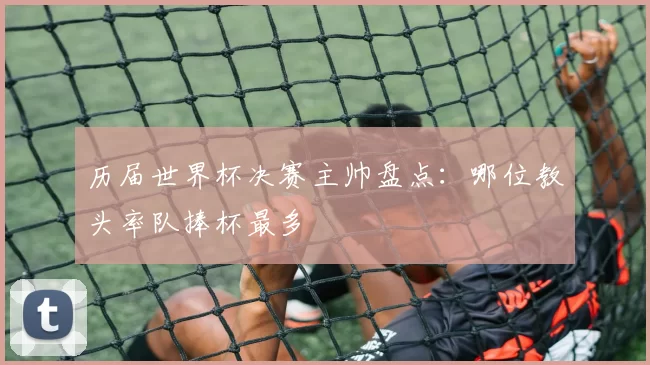 历届世界杯决赛主帅盘点:哪位教头率队捧杯最多