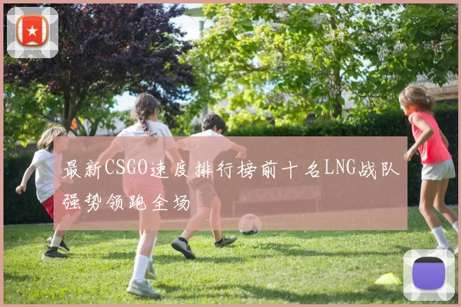 最新CSGO速度排行榜前十名LNG战队强势领跑全场
