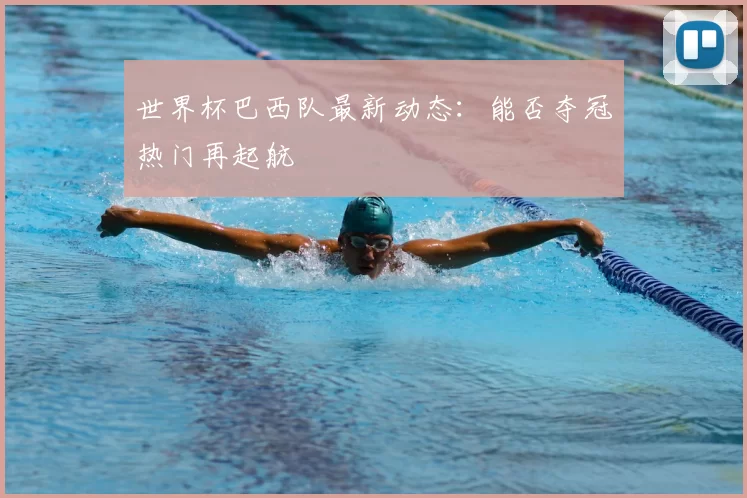 世界杯巴西队最新动态:能否夺冠热门再起航