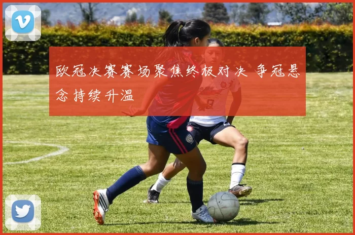 欧冠决赛赛场聚焦终极对决 争冠悬念持续升温