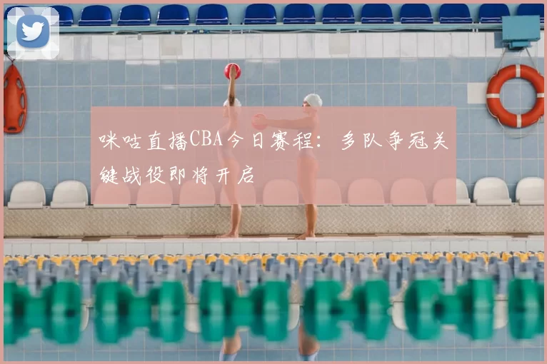咪咕直播CBA今日赛程：多队争冠关键战役即将开启