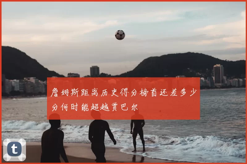 詹姆斯距离历史得分榜首还差多少分何时能超越贾巴尔