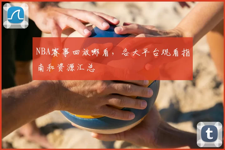 NBA赛事回放哪看，各大平台观看指南和资源汇总
