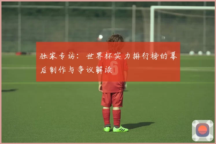 独家专访:世界杯实力排行榜的幕后制作与争议解读