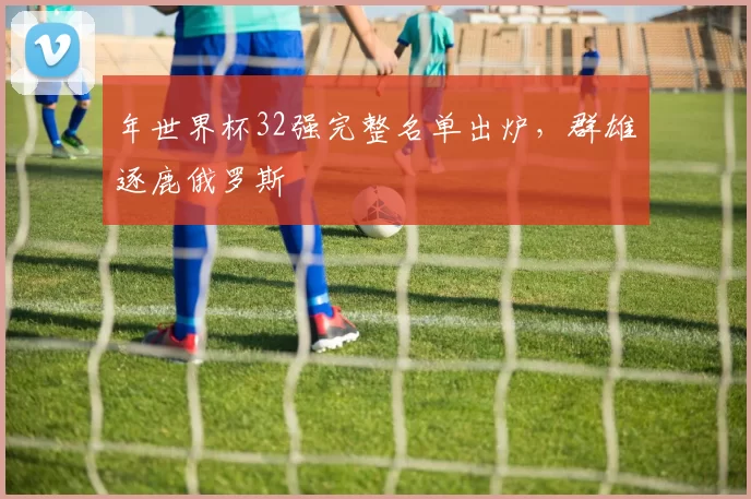 年世界杯32强完整名单出炉，群雄逐鹿俄罗斯