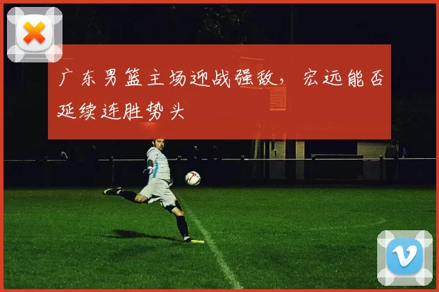 广东男篮主场迎战强敌，宏远能否延续连胜势头