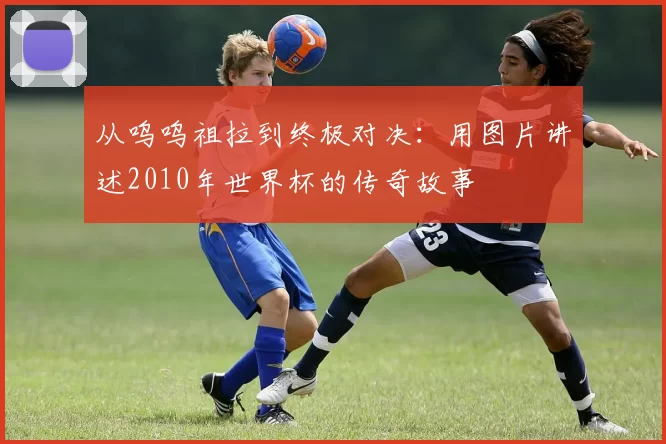 从呜呜祖拉到终极对决:用图片讲述2010年世界杯的传奇故事