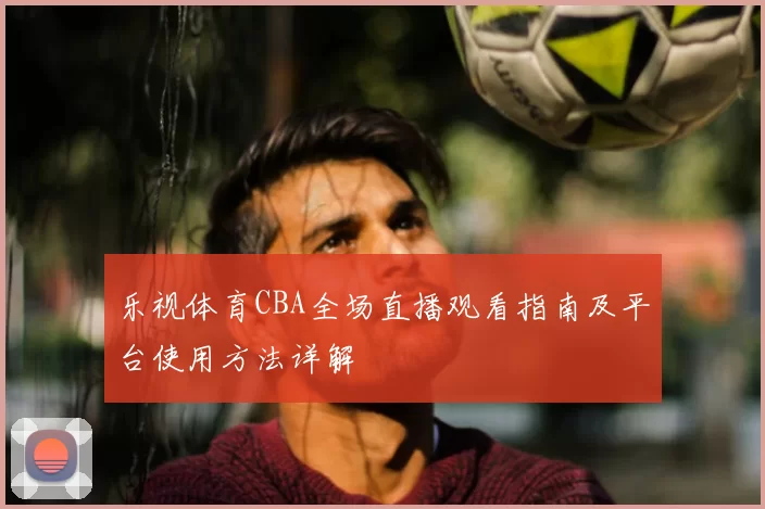 乐视体育CBA全场直播观看指南及平台使用方法详解