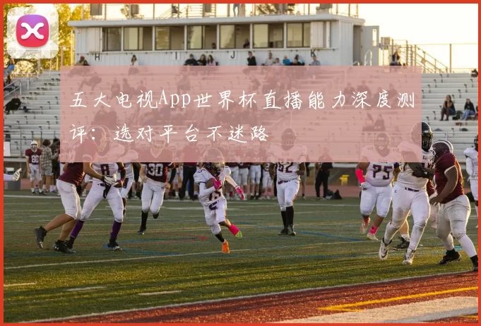 五大电视App世界杯直播能力深度测评:选对平台不迷路
