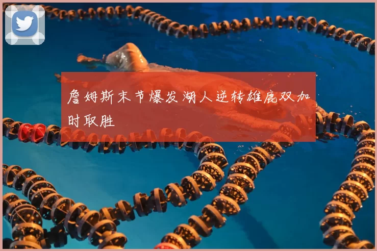 詹姆斯末节爆发湖人逆转雄鹿双加时取胜