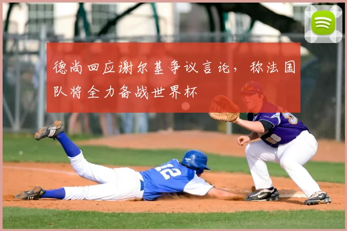 德尚回应谢尔基争议言论,称法国队将全力备战世界杯