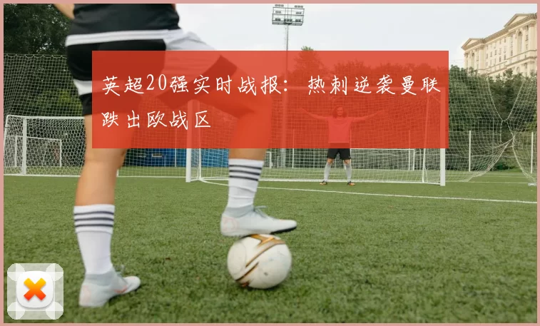 英超20强实时战报：热刺逆袭曼联跌出欧战区