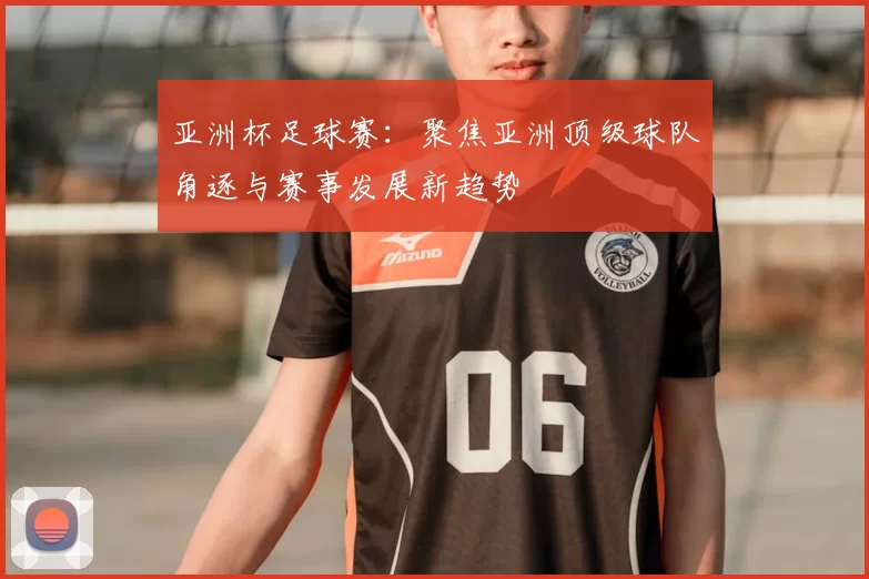 亚洲杯足球赛：聚焦亚洲顶级球队角逐与赛事发展新趋势