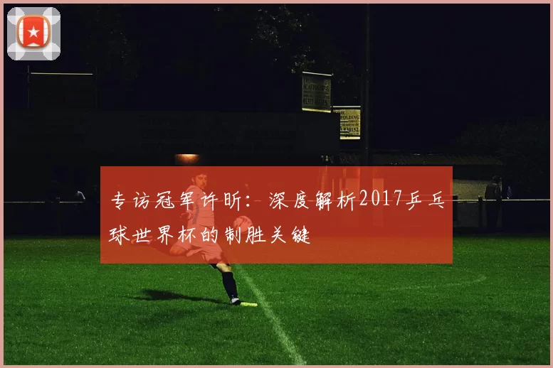 专访冠军许昕:深度解析2017乒乓球世界杯的制胜关键