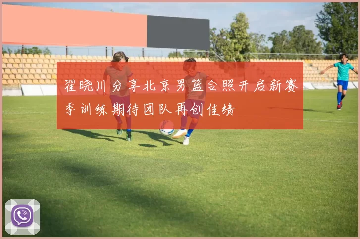 翟晓川分享北京男篮合照开启新赛季训练期待团队再创佳绩