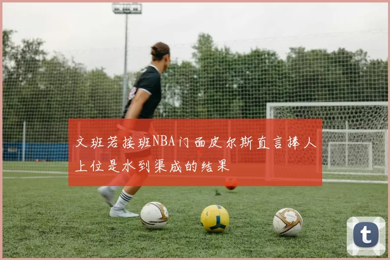 文班若接班NBA门面皮尔斯直言捧人上位是水到渠成的结果
