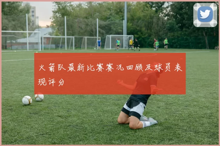 火箭队最新比赛赛况回顾及球员表现评分