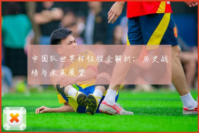 中国队世界杯征程全解析:历史战绩与未来展望