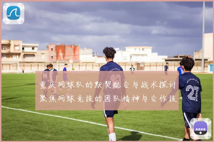 重庆网球队的默契配合与战术探讨聚焦网球竞技的团队精神与合作技巧