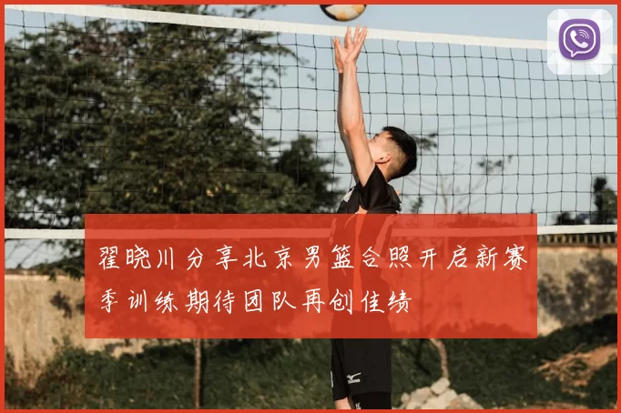 翟晓川分享北京男篮合照开启新赛季训练期待团队再创佳绩