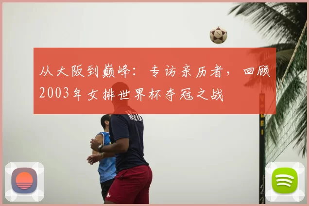 从大阪到巅峰:专访亲历者,回顾2003年女排世界杯夺冠之战