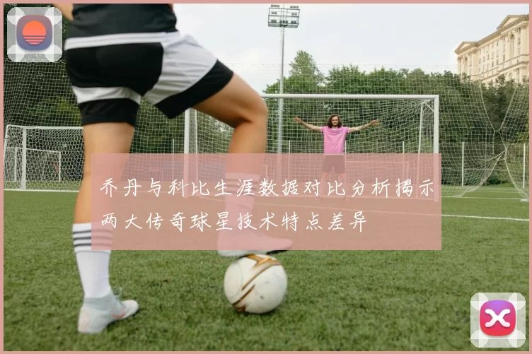 乔丹与科比生涯数据对比分析揭示两大传奇球星技术特点差异