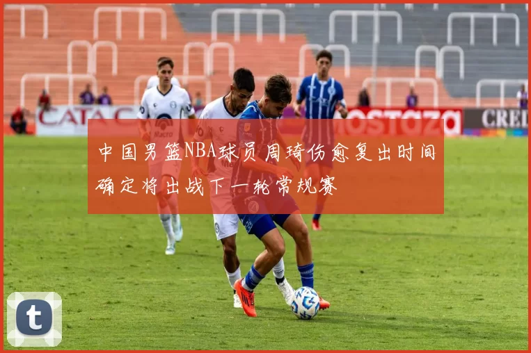 中国男篮NBA球员周琦伤愈复出时间确定将出战下一轮常规赛