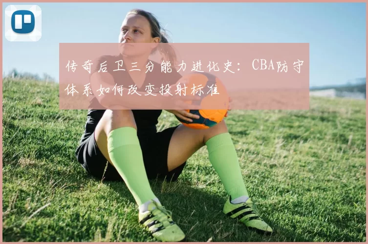 传奇后卫三分能力进化史:CBA防守体系如何改变投射标准