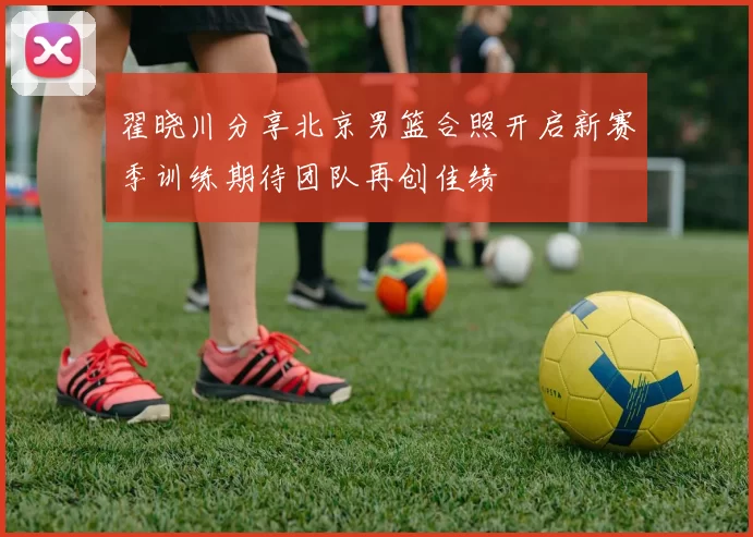 翟晓川分享北京男篮合照开启新赛季训练期待团队再创佳绩
