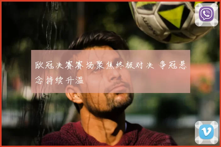 欧冠决赛赛场聚焦终极对决 争冠悬念持续升温