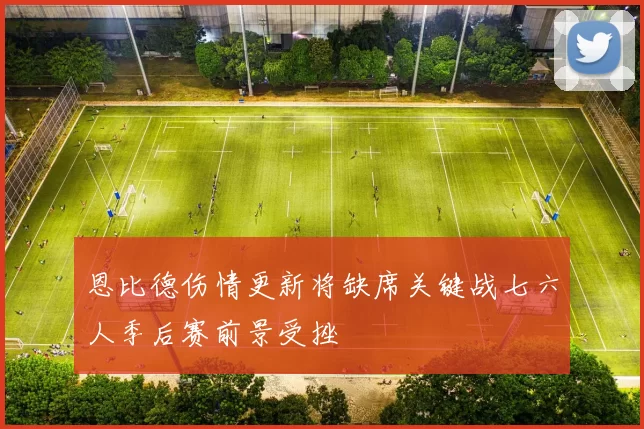 恩比德伤情更新将缺席关键战七六人季后赛前景受挫