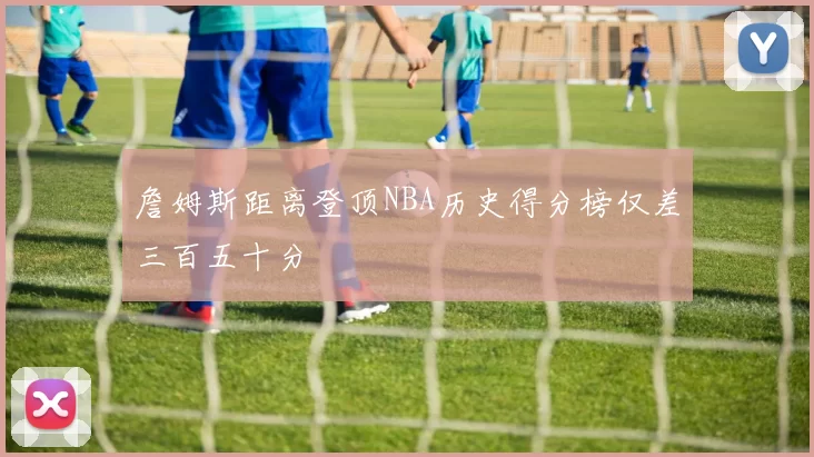 詹姆斯距离登顶NBA历史得分榜仅差三百五十分