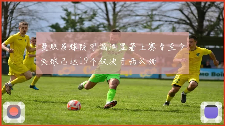 曼联角球防守漏洞显著上赛季至今失球已达19个仅次于西汉姆