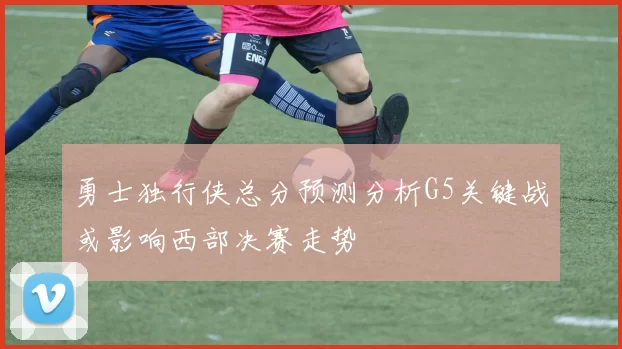 勇士独行侠总分预测分析G5关键战或影响西部决赛走势