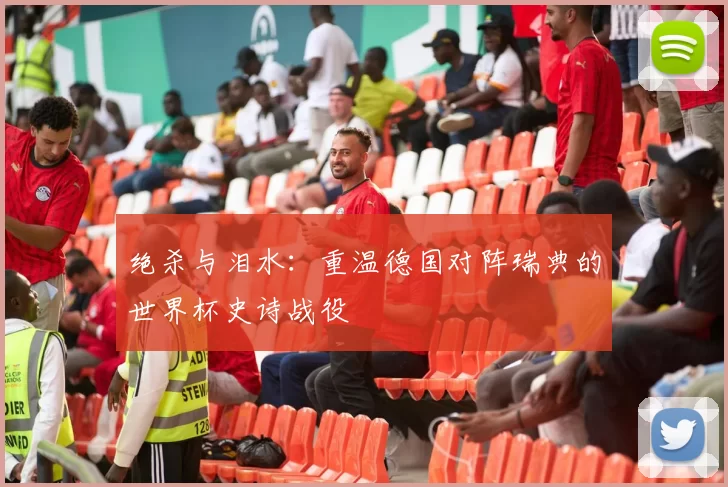 绝杀与泪水：重温德国对阵瑞典的世界杯史诗战役