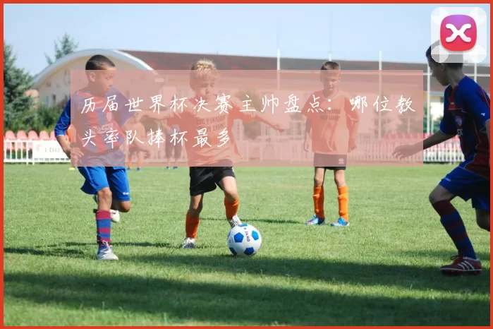 历届世界杯决赛主帅盘点:哪位教头率队捧杯最多
